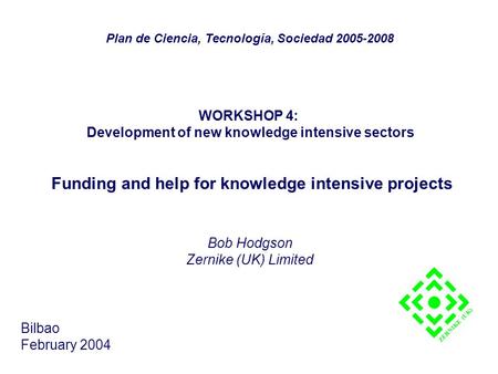 WORKSHOP 4: Development of new knowledge intensive sectors Funding and help for knowledge intensive projects Bob Hodgson Zernike (UK) Limited Bilbao February.