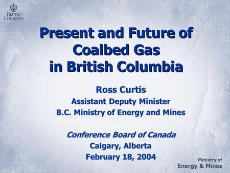 Ministry of Energy & Mines Present and Future of Coalbed Gas in British Columbia Ross Curtis Assistant Deputy Minister B.C. Ministry of Energy and Mines.