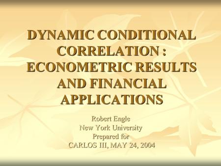 DYNAMIC CONDITIONAL CORRELATION : ECONOMETRIC RESULTS AND FINANCIAL APPLICATIONS Robert Engle New York University Prepared for CARLOS III, MAY 24, 2004.
