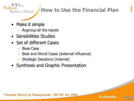 Vietnam Master in Management – HCMC dec 2003 Profitability How to Use the Financial Plan Make it simple w Regroup all the inputs Sensibilities Studies.