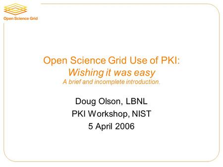 Open Science Grid Use of PKI: Wishing it was easy A brief and incomplete introduction. Doug Olson, LBNL PKI Workshop, NIST 5 April 2006.