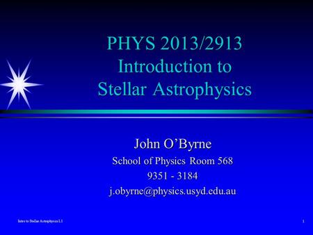 Intro to Stellar Astrophysics L1 1 PHYS 2013/2913 Introduction to Stellar Astrophysics John O’Byrne School of Physics Room 568 9351 - 3184