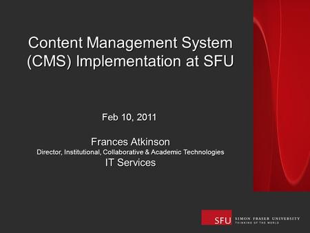 Content Management System (CMS) Implementation at SFU Feb 10, 2011 Frances Atkinson Director, Institutional, Collaborative & Academic Technologies IT Services.