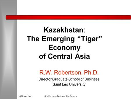 16 November8th Portoroz Business Conference Kazakhstan: The Emerging “Tiger” Economy of Central Asia R.W. Robertson, Ph.D. Director Graduate School of.