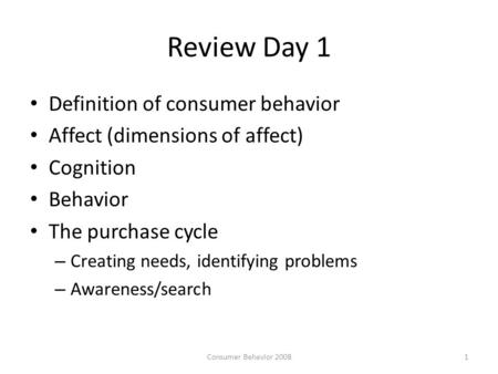 Review Day 1 Definition of consumer behavior Affect (dimensions of affect) Cognition Behavior The purchase cycle – Creating needs, identifying problems.
