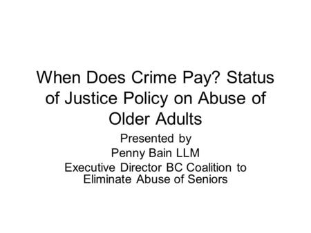 When Does Crime Pay? Status of Justice Policy on Abuse of Older Adults Presented by Penny Bain LLM Executive Director BC Coalition to Eliminate Abuse of.