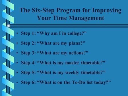 The Six-Step Program for Improving Your Time Management Step 1: “Why am I in college?” Step 2: “What are my plans?” Step 3: “What are my actions?” Step.