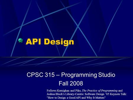 API Design CPSC 315 – Programming Studio Fall 2008 Follows Kernighan and Pike, The Practice of Programming and Joshua Bloch’s Library-Centric Software.