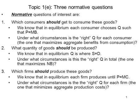 1 Topic 1(e): Three normative questions Normative questions of interest are: 1.Which consumers should get to consume these goods? We know that in equilibrium.