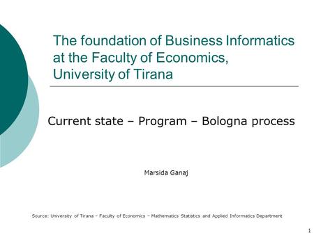 1 The foundation of Business Informatics at the Faculty of Economics, University of Tirana Current state – Program – Bologna process Marsida Ganaj Source: