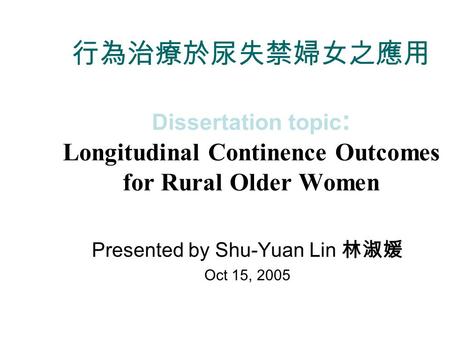 行為治療於尿失禁婦女之應用 Dissertation topic : Longitudinal Continence Outcomes for Rural Older Women Presented by Shu-Yuan Lin 林淑媛 Oct 15, 2005.