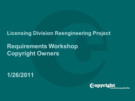 Licensing Division Reengineering Project Requirements Workshop Copyright Owners 1/26/2011.