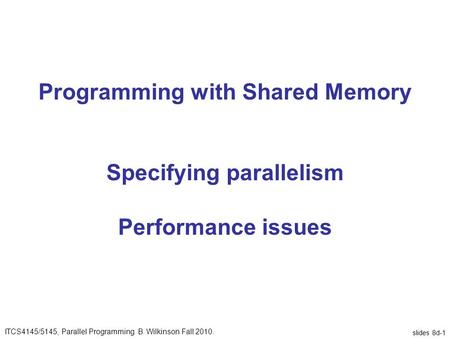Slides 8d-1 Programming with Shared Memory Specifying parallelism Performance issues ITCS4145/5145, Parallel Programming B. Wilkinson Fall 2010.