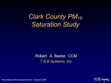 Presentation to the Air Quality Forum – August 9, 2005 Clark County PM 10 Saturation Study Robert A. Baxter, CCM T & B Systems, Inc.