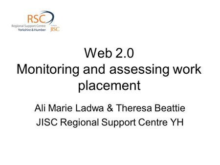 Web 2.0 Monitoring and assessing work placement Ali Marie Ladwa & Theresa Beattie JISC Regional Support Centre YH.
