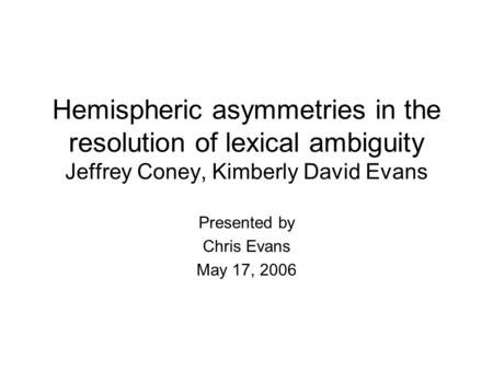 Hemispheric asymmetries in the resolution of lexical ambiguity Jeffrey Coney, Kimberly David Evans Presented by Chris Evans May 17, 2006.