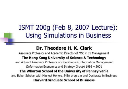 ISMT 200g (Feb 8, 2007 Lecture): Using Simulations in Business Dr. Theodore H. K. Clark Associate Professor and Academic Director of MSc in IS Management.