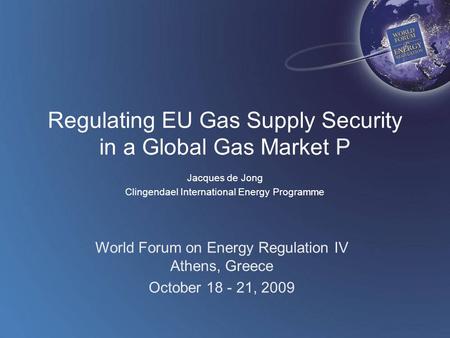 World Forum on Energy Regulation IV Athens, Greece October 18 - 21, 2009 Regulating EU Gas Supply Security in a Global Gas Market P Jacques de Jong Clingendael.