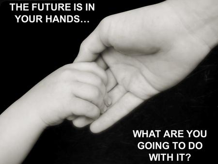 THE FUTURE IS IN YOUR HANDS… WHAT ARE YOU GOING TO DO WITH IT?