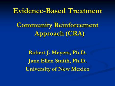 Evidence-Based Treatment Community Reinforcement Approach (CRA) Robert J. Meyers, Ph.D. Jane Ellen Smith, Ph.D. University of New Mexico.