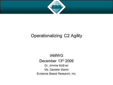 Operationalizing C2 Agility IAMWG December 13 th 2006 Dr. Jimmie McEver Ms. Danielle Martin Evidence Based Research, Inc.