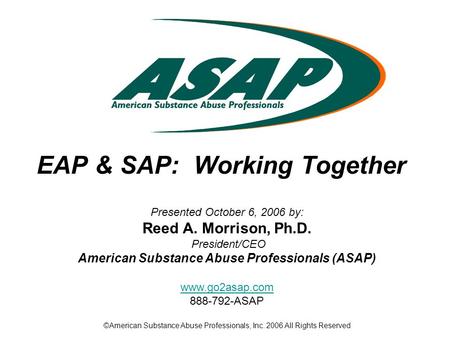 EAP & SAP: Working Together Presented October 6, 2006 by: Reed A. Morrison, Ph.D. President/CEO American Substance Abuse Professionals (ASAP) www.go2asap.com.