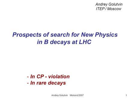 Andrey Golutvin Moriond 20071 Prospects of search for New Physics in B decays at LHC Andrey Golutvin ITEP / Moscow - In CP - violation - In rare decays.