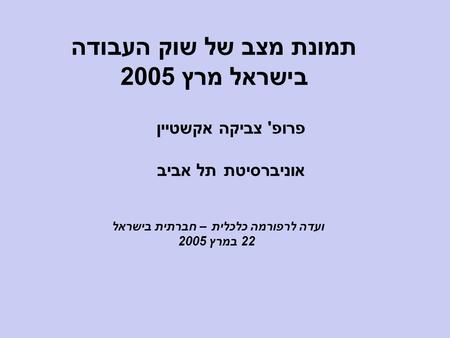 תמונת מצב של שוק העבודה בישראל מרץ 2005 פרופ' צביקה אקשטיין אוניברסיטת תל אביב ועדה לרפורמה כלכלית – חברתית בישראל 22 במרץ 2005.