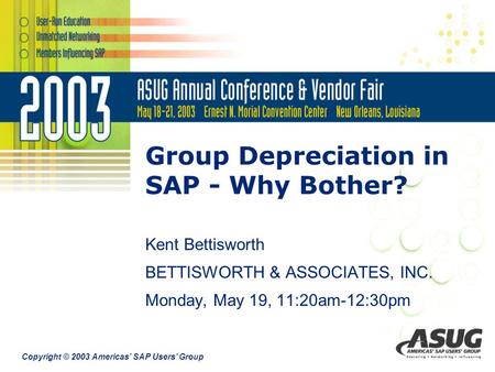 Copyright © 2003 Americas’ SAP Users’ Group Group Depreciation in SAP - Why Bother? Kent Bettisworth BETTISWORTH & ASSOCIATES, INC. Monday, May 19, 11:20am-12:30pm.