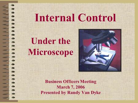 Under the Microscope Business Officers Meeting March 7, 2006 Presented by Randy Van Dyke Internal Control.