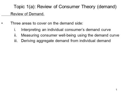 1 Topic 1(a): Review of Consumer Theory (demand) Review of Demand. Three areas to cover on the demand side: i.Interpreting an individual consumer’s demand.