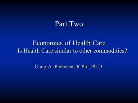 Part Two Economics of Health Care Is Health Care similar to other commodities? Craig A. Pedersen, R.Ph., Ph.D.