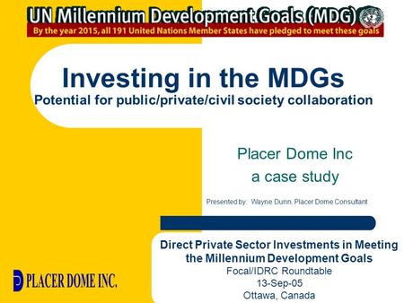 Investing in the MDGs Potential for public/private/civil society collaboration Placer Dome Inc a case study Presented by: Wayne Dunn, Placer Dome Consultant.