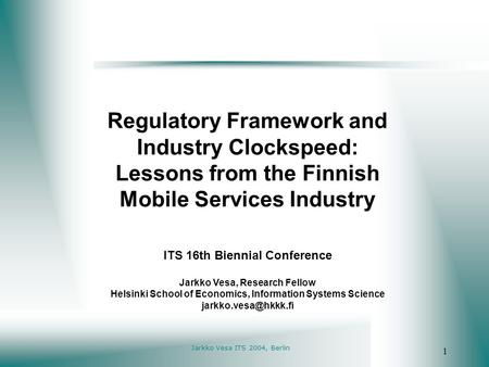 Jarkko Vesa ITS 2004, Berlin 1 Regulatory Framework and Industry Clockspeed: Lessons from the Finnish Mobile Services Industry ITS 16th Biennial Conference.