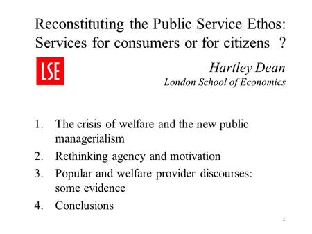 1 Reconstituting the Public Service Ethos: Services for consumers or for citizens ? Hartley Dean London School of Economics 1.The crisis of welfare and.