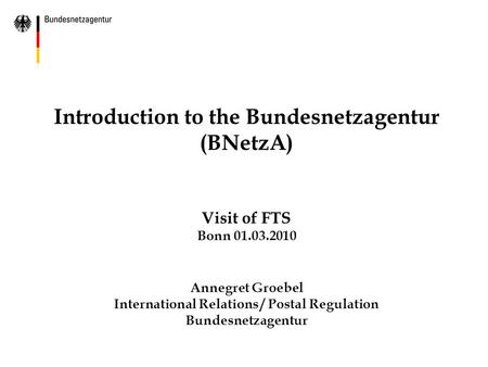 Introduction to the Bundesnetzagentur (BNetzA) Visit of FTS Bonn 01.03.2010 Annegret Groebel International Relations / Postal Regulation Bundesnetzagentur.