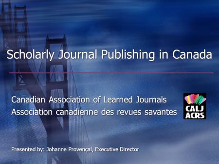 Scholarly Journal Publishing in Canada Canadian Association of Learned Journals Association canadienne des revues savantes Presented by: Johanne Provençal,