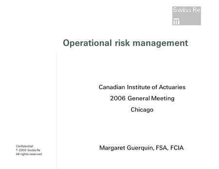 Operational risk management Margaret Guerquin, FSA, FCIA Canadian Institute of Actuaries 2006 General Meeting Chicago Confidential © 2006 Swiss Re All.