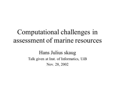 Computational challenges in assessment of marine resources Hans Julius skaug Talk given at Inst. of Informatics, UiB Nov. 28, 2002.