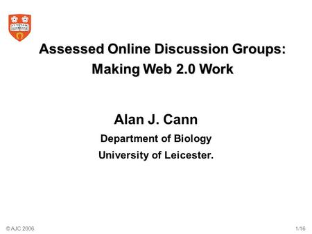 © AJC 2006.1/16 Assessed Online Discussion Groups: Making Web 2.0 Work Alan J. Cann Department of Biology University of Leicester.