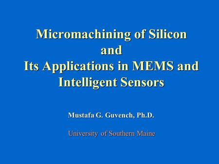 Micromachining of Silicon and Its Applications in MEMS and Intelligent Sensors Mustafa G. Guvench, Ph.D. University of Southern Maine.