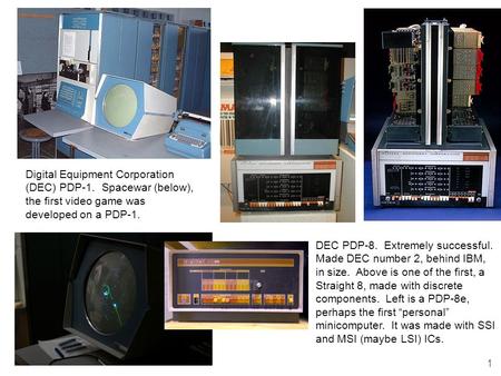 1 Digital Equipment Corporation (DEC) PDP-1. Spacewar (below), the first video game was developed on a PDP-1. DEC PDP-8. Extremely successful. Made DEC.