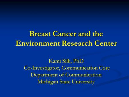 Breast Cancer and the Environment Research Center Kami Silk, PhD Co-Investigator, Communication Core Department of Communication Michigan State University.
