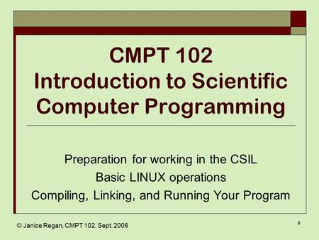 © Janice Regan, CMPT 102, Sept. 2006 0 CMPT 102 Introduction to Scientific Computer Programming Preparation for working in the CSIL Basic LINUX operations.
