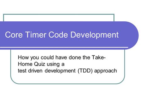 Core Timer Code Development How you could have done the Take- Home Quiz using a test driven development (TDD) approach.