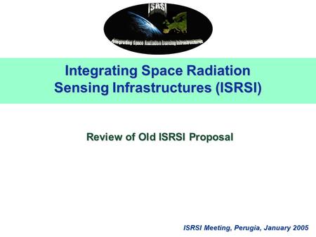 ISRSI Meeting, Perugia, January 2005 Integrating Space Radiation Sensing Infrastructures (ISRSI) Review of Old ISRSI Proposal.