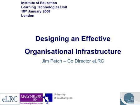 Designing an Effective Organisational Infrastructure Jim Petch – Co Director eLRC Institute of Education Learning Technologies Unit 18 th January 2006.