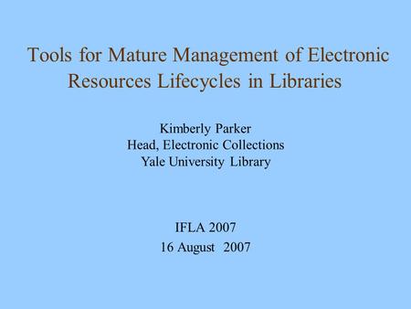 Tools for Mature Management of Electronic Resources Lifecycles in Libraries IFLA 2007 16 August 2007 Kimberly Parker Head, Electronic Collections Yale.