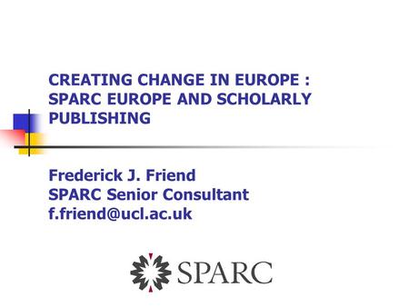 CREATING CHANGE IN EUROPE : SPARC EUROPE AND SCHOLARLY PUBLISHING Frederick J. Friend SPARC Senior Consultant