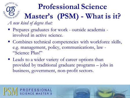 Professional Science Master’s (PSM) - What is it? A new kind of degree that:  Prepares graduates for work - outside academia - involved in active science.